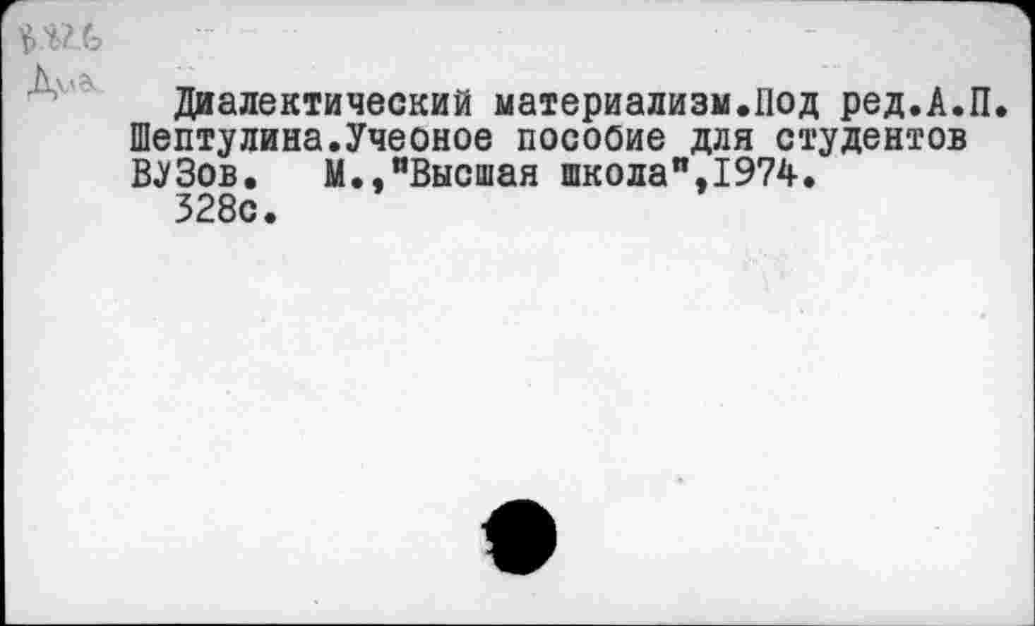 ﻿----- -
Диалектический материализм.Под ред.А.П. Шептулина.Учеоное посооие для студентов ВУЗов. М.,"Высшая школа",1974.
328с.